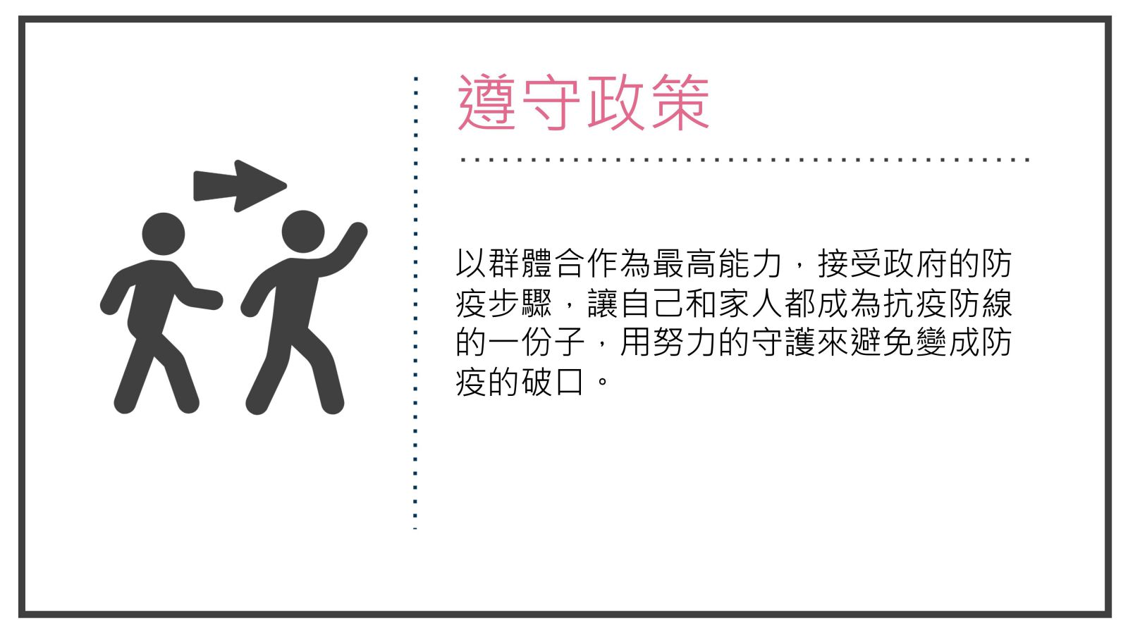 遵守政策, 以群體合作為最高能力，接受政府的防疫步驟，讓自己和家人都成為抗疫防線的一份子，用努力的守護來避免變成防疫的破口。