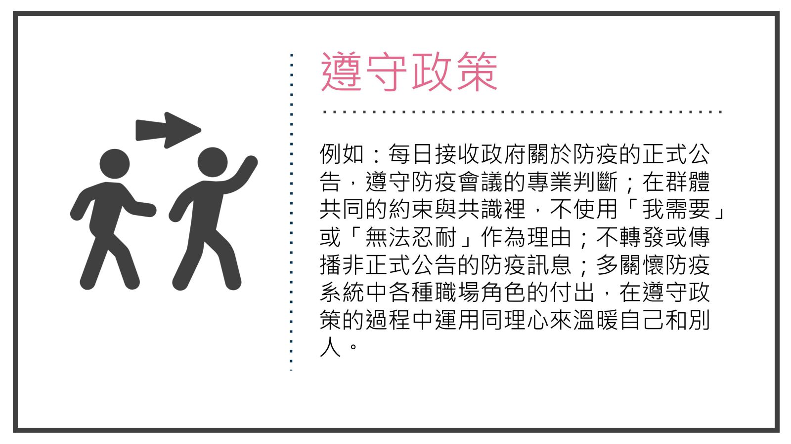 例如：每日接收政府關於防疫的正式公告，遵守防疫會議的專業判斷；在群體共同的約束與共識裡，不使用「我需要」或「無法忍耐」作為理由；不轉發或傳播非正式公告的防疫訊息；多關懷防疫系統中各種職場角色的付出，在遵守政策的過程中運用同理心來溫暖自己和別人。