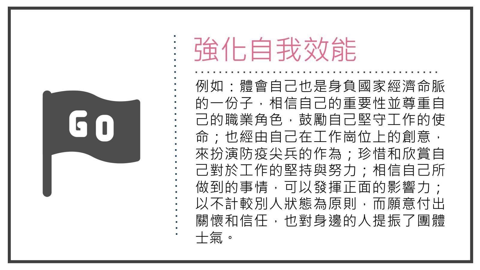 例如：體會自己也是身負國家經濟命脈的一份子，相信自己的重要性並尊重自己的職業角色，鼓勵自己堅守工作的使命；也經由自己在工作崗位上的創意，來扮演防疫尖兵的作為；珍惜和欣賞自己對於工作的堅持與努力；相信自己所做到的事情，可以發揮正面的影響力；以不計較別人狀態為原則，而願意付出關懷和信任，也對身邊的人提振了團體士氣。