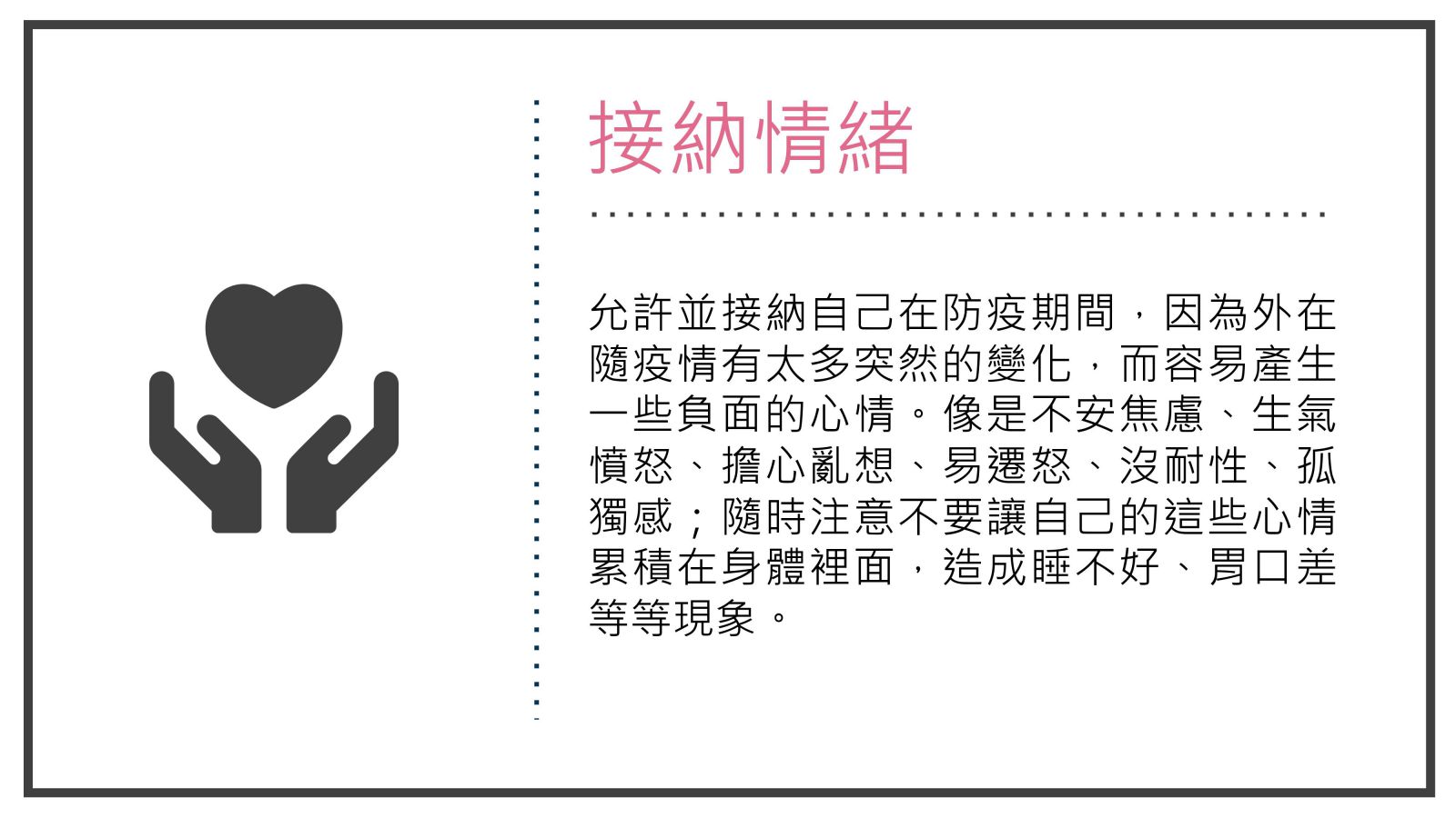 接納情緒, 允許並接納自己在防疫期間，因為外在隨疫情有太多突然的變化，而容易產生一些負面的心情。像是不安焦慮、生氣憤怒、擔心亂想、易遷怒、沒耐性、孤獨感；隨時注意不要讓自己的這些心情累積在身體裡面，造成睡不好、胃口差等等現象。