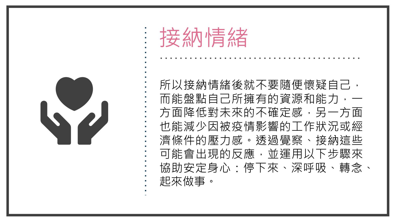 所以接納情緒後就不要隨便懷疑自己，而能盤點自己所擁有的資源和能力，一方面降低對未來的不確定感，另一方面也能減少因被疫情影響的工作狀況或經濟條件的壓力感。透過覺察、接納這些可能會出現的反應，並運用以下步驟來協助安定身心：停下來、深呼吸、轉念、起來做事。