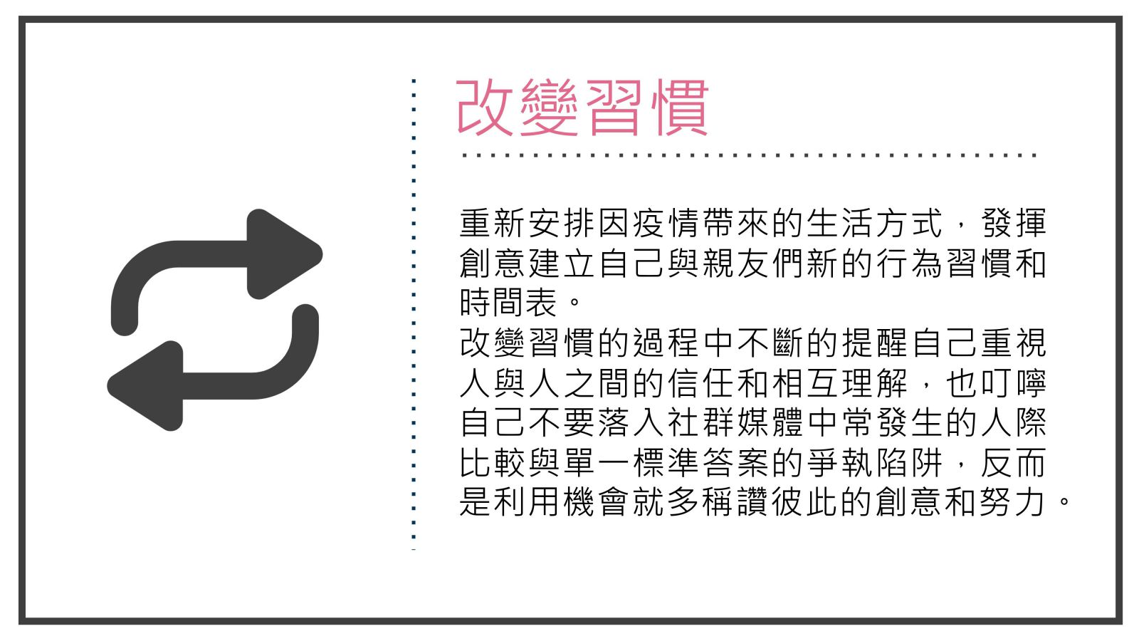 改變習慣,重新安排因疫情帶來的生活方式，發揮創意建立自己與親友們新的行為習慣和時間表。 改變習慣的過程中不斷的提醒自己重視人與人之間的信任和相互理解，也叮嚀自己不要落入社群媒體中常發生的人際比較與單一標準答案的爭執陷阱，反而是利用機會就多稱讚彼此的創意和努力。