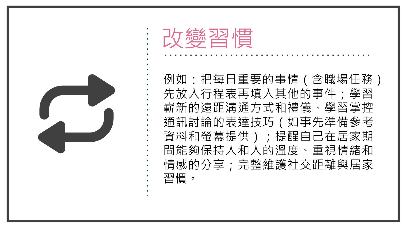 例如：把每日重要的事情（含職場任務）先放入行程表再填入其他的事件；學習嶄新的遠距溝通方式和禮儀、學習掌控通訊討論的表達技巧（如事先準備參考資料和螢幕提供）；提醒自己在居家期間能夠保持人和人的溫度、重視情緒和情感的分享；完整維護社交距離與居家習慣。