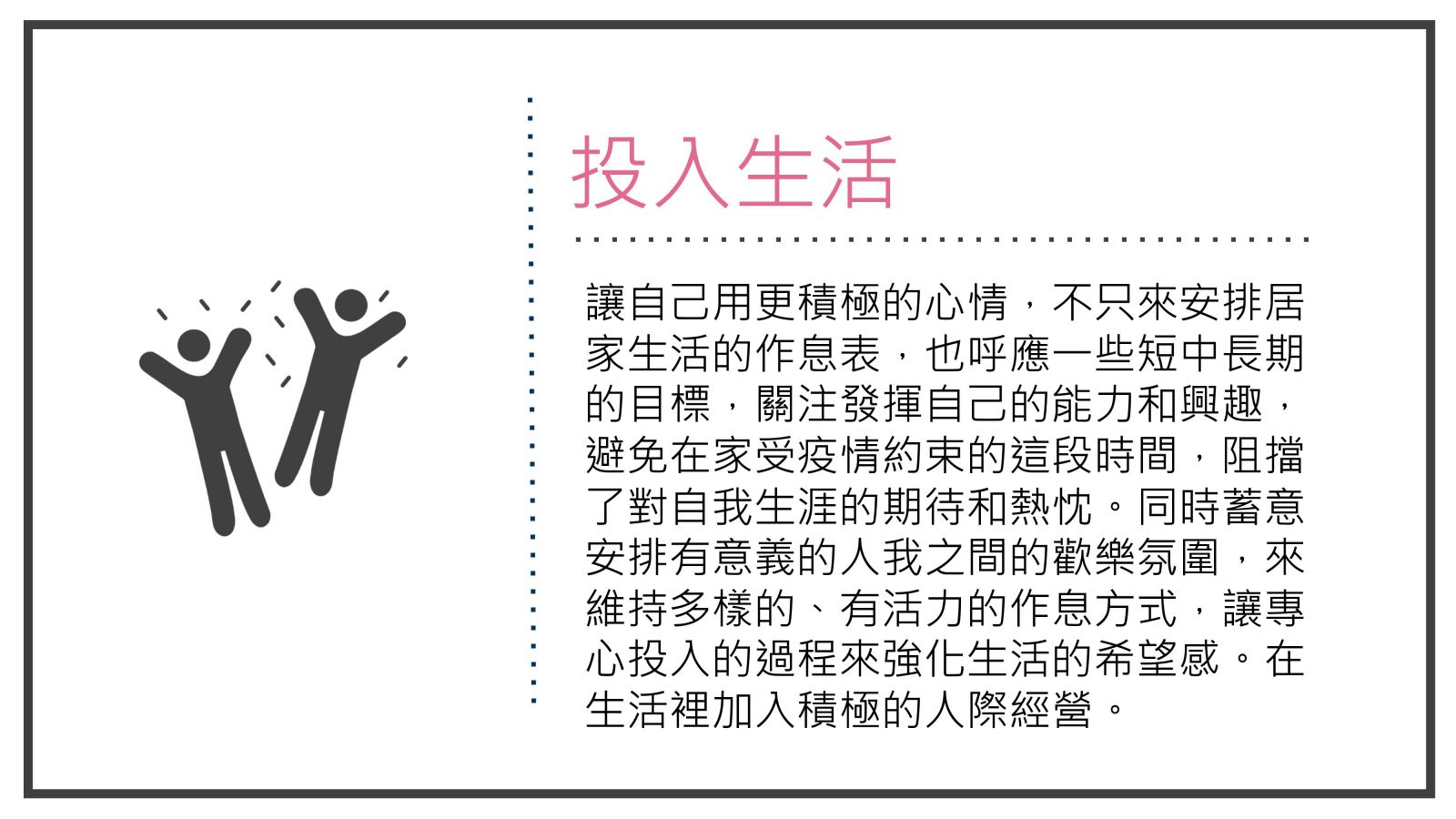 投入生活, 讓自己用更積極的心情，不只來安排居家生活的作息表，也呼應一些短中長期的目標，關注發揮自己的能力和興趣，避免在家受疫情約束的這段時間，阻擋了對自我生涯的期待和熱忱。同時蓄意安排有意義的人我之間的歡樂氛圍，來維持多樣的、有活力的作息方式，讓專心投入的過程來強化生活的希望感。在生活裡加入積極的人際經營。