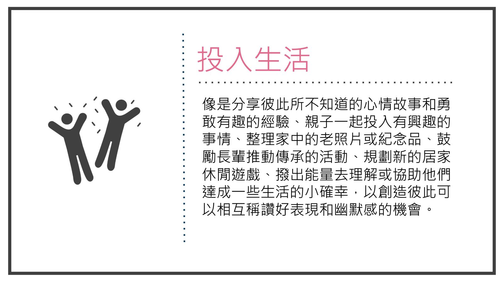 像是分享彼此所不知道的心情故事和勇敢有趣的經驗、親子一起投入有興趣的事情、整理家中的老照片或紀念品、鼓勵長輩推動傳承的活動、規劃新的居家休閒遊戲、撥出能量去理解或協助他們達成一些生活的小確幸，以創造彼此可以相互稱讚好表現和幽默感的機會。